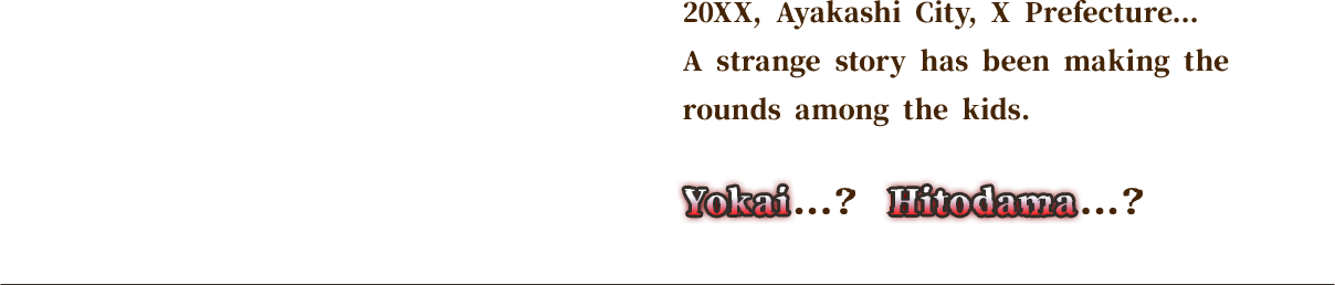 20XX, Ayakashi City, X Prefecture... A strange story has been making the rounds among the kids.Yokai...? Hitodama...?