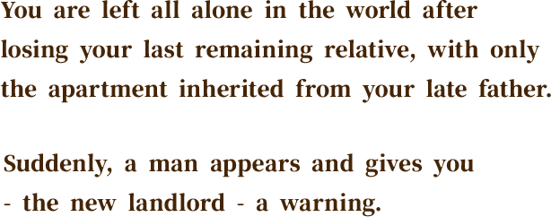 You are left all alone in the world after losing your last remaining relative, with only the apartment inherited from your late father. Suddenly, a man appears and gives you - the new landlord - a warning.