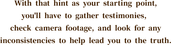 With that hint as your starting point, you'll have to gather testimonies, check camera footage, and look for any inconsistencies to help lead you to the truth.