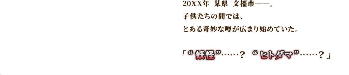 20××年 某県 文橿市――。子供たちの間では、とある奇妙な噂が広まり始めていた。「“妖怪”……？　“ヒトダマ”……？」