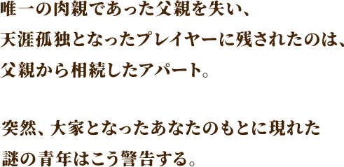 唯一の肉親であった父親を失い、天涯孤独となったプレイヤーに残されたのは、父親から相続したアパート。突然、大家となったあなたのもとに現れた謎の青年はこう警告する。