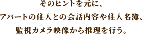 そのヒントを元に、アパートの住人との会話内容や住人名簿、監視カメラ映像から推理を行う。