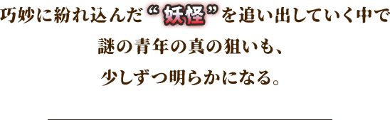 巧妙に紛れ込んだ“妖怪”を追い出していく中で謎の青年の真の狙いも、少しずつ明らかになる。