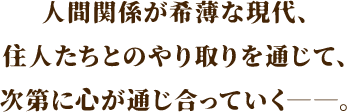 人間関係が希薄な現代、住人たちとのやり取りを通じて、次第に心が通じ合っていく――。