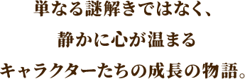 単なる謎解きではない、静かに心が温まるキャラクターたちの成長の物語。