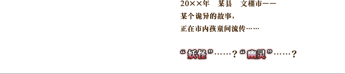 20××年　某县　文橿市—— 某个诡异的故事，正在市内孩童间流传…… 妖怪……？幽灵……？