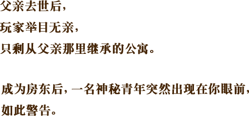 父亲去世后，玩家举目无亲，只剩从父亲那里继承的公寓。成为房东后，一名神秘青年突然出现在你眼前，如此警告。